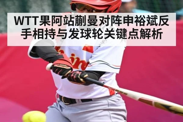 WTT果阿站蒯曼对阵申裕斌反手相持与发球轮关键点解析（KAIYUN SPORTS）